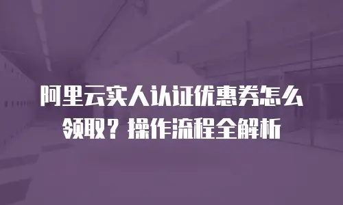 阿里云实人认证优惠券怎么领取？操作流程全解析
