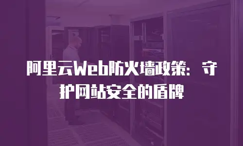 阿里云Web防火墙政策：守护网站安全的盾牌