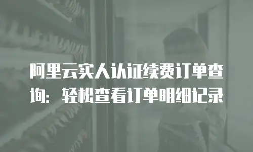 阿里云实人认证续费订单查询：轻松查看订单明细记录