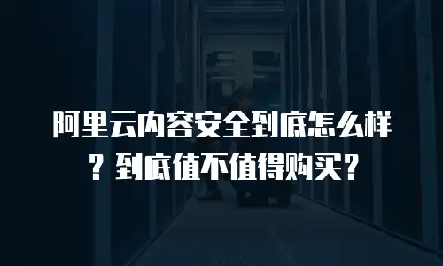 阿里云内容安全到底怎么样？到底值不值得购买？