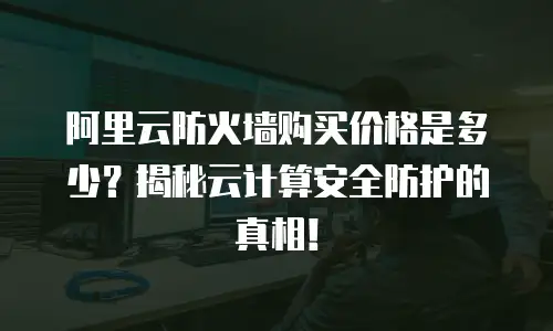 阿里云防火墙购买价格是多少？揭秘云计算安全防护的真相！