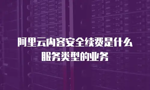 阿里云内容安全续费是什么服务类型的业务
