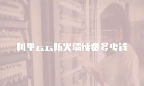 阿里云云防火墙续费多少钱