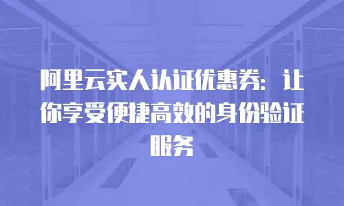 阿里云实人认证优惠券：让你享受便捷高效的身份验证服务