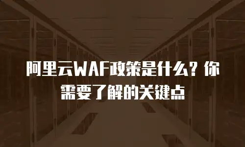 阿里云WAF政策是什么？你需要了解的关键点