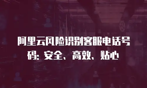 阿里云风险识别客服电话号码: 安全、高效、贴心