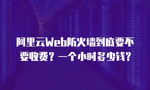 阿里云Web防火墙到底要不要收费？一个小时多少钱？