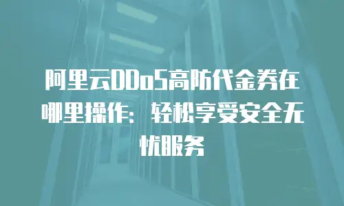 阿里云DDoS高防代金券在哪里操作：轻松享受安全无忧服务