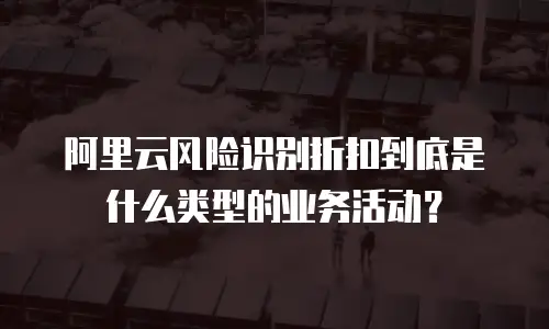 阿里云风险识别折扣到底是什么类型的业务活动？