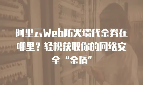 阿里云Web防火墙代金券在哪里？轻松获取你的网络安全&ldquo;金盾&rdquo;