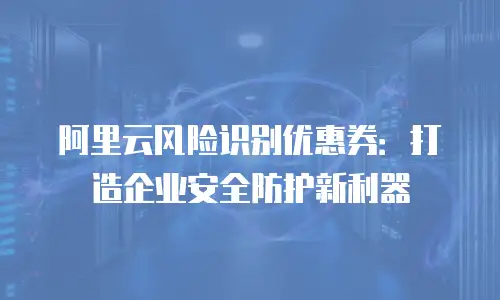 阿里云风险识别优惠券：打造企业安全防护新利器