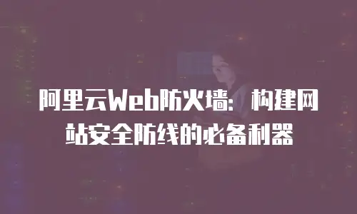 阿里云Web防火墙：构建网站安全防线的必备利器