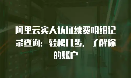 阿里云实人认证续费明细记录查询：轻松几步，了解你的账户