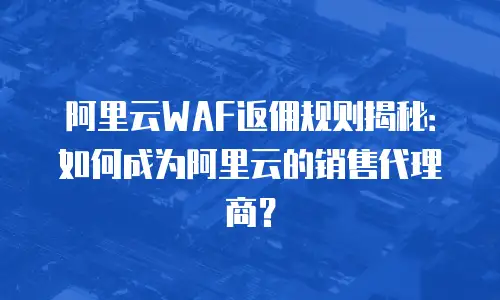 阿里云WAF返佣规则揭秘：如何成为阿里云的销售代理商？