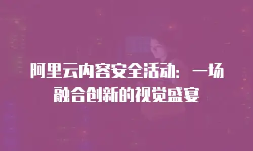 阿里云内容安全活动：一场融合创新的视觉盛宴