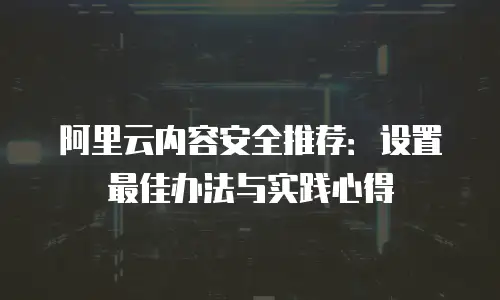 阿里云内容安全推荐：设置最佳办法与实践心得