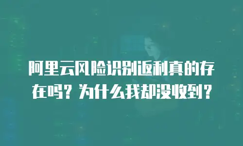 阿里云风险识别返利真的存在吗？为什么我却没收到？