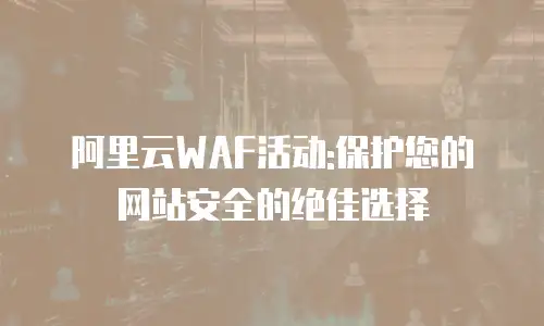 阿里云WAF活动:保护您的网站安全的绝佳选择