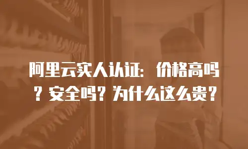 阿里云实人认证：价格高吗？安全吗？为什么这么贵？