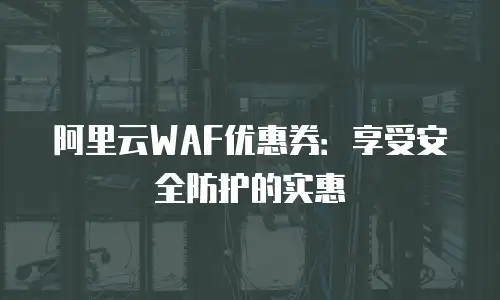 阿里云WAF优惠券：享受安全防护的实惠