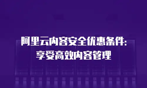 阿里云内容安全优惠条件：享受高效内容管理