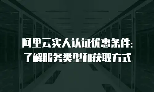 阿里云实人认证优惠条件：了解服务类型和获取方式