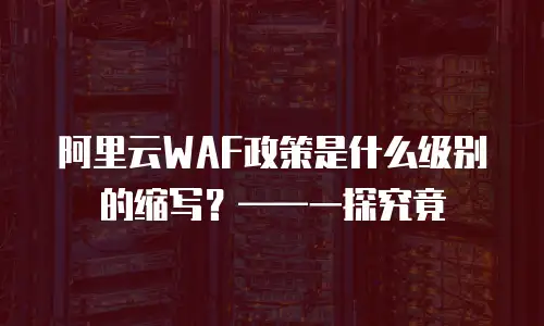 阿里云WAF政策是什么级别的缩写？——一探究竟