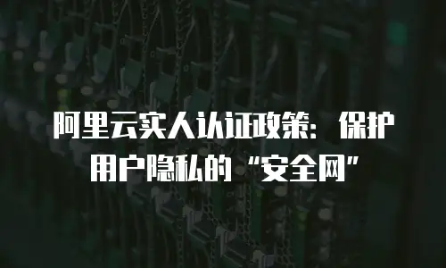 阿里云实人认证政策：保护用户隐私的“安全网”