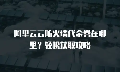 阿里云云防火墙代金券在哪里？轻松获取攻略