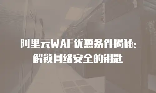 阿里云WAF优惠条件揭秘: 解锁网络安全的钥匙