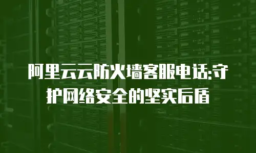 阿里云云防火墙客服电话:守护网络安全的坚实后盾