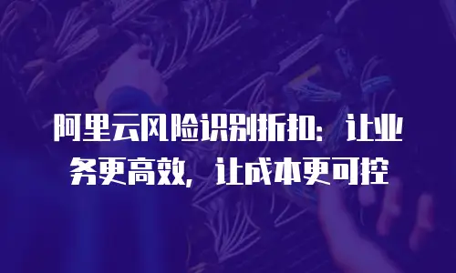 阿里云风险识别折扣：让业务更高效，让成本更可控