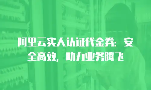 阿里云实人认证代金券：安全高效，助力业务腾飞
