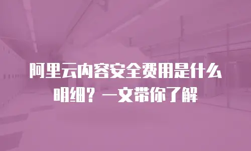 阿里云内容安全费用是什么明细？一文带你了解