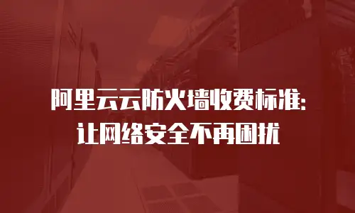 阿里云云防火墙收费标准：让网络安全不再困扰