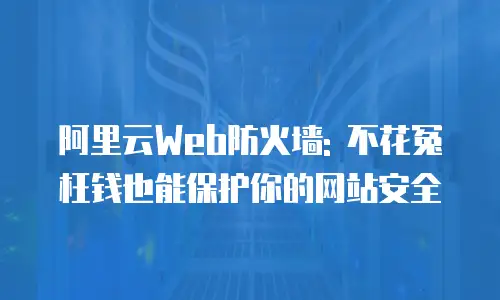 阿里云Web防火墙: 不花冤枉钱也能保护你的网站安全