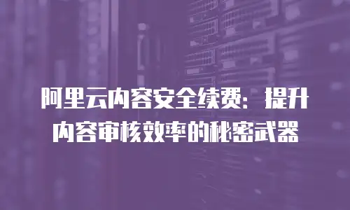 阿里云内容安全续费：提升内容审核效率的秘密武器