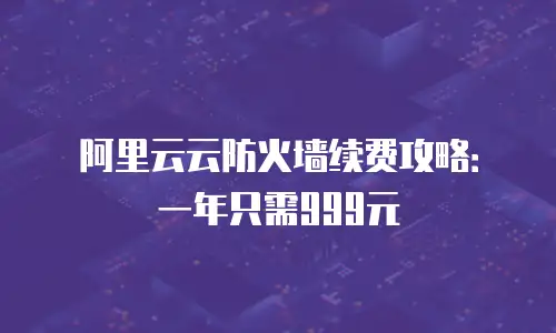 阿里云云防火墙续费攻略：一年只需999元