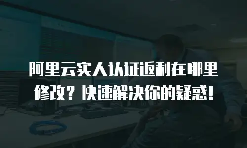 阿里云实人认证返利在哪里修改？快速解决你的疑惑！