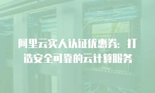 阿里云实人认证优惠券：打造安全可靠的云计算服务