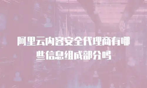 阿里云内容安全代理商有哪些信息组成部分吗