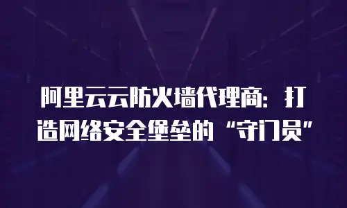 阿里云云防火墙代理商：打造网络安全堡垒的&ldquo;守门员&rdquo;