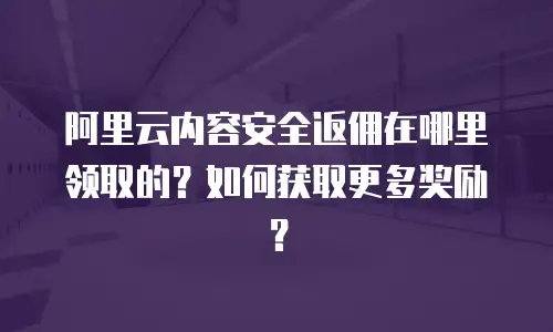 阿里云内容安全返佣在哪里领取的？如何获取更多奖励？