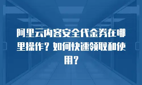 阿里云内容安全代金券在哪里操作？如何快速领取和使用？
