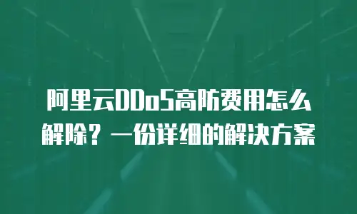 阿里云DDoS高防费用怎么解除？一份详细的解决方案