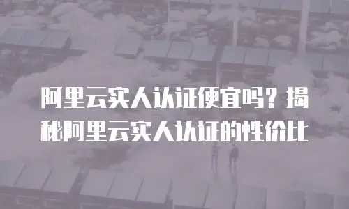 阿里云实人认证便宜吗？揭秘阿里云实人认证的性价比