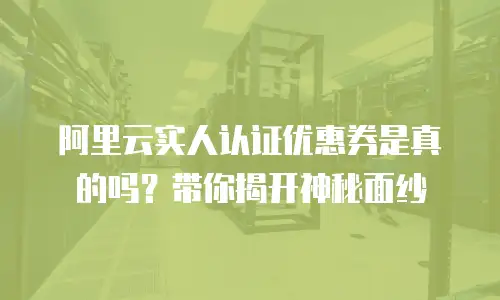 阿里云实人认证优惠券是真的吗？带你揭开神秘面纱