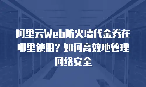 阿里云Web防火墙代金券在哪里使用？如何高效地管理网络安全