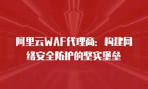 阿里云WAF代理商：构建网络安全防护的坚实堡垒