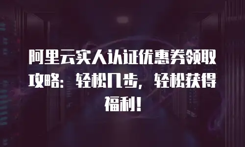 阿里云实人认证优惠券领取攻略：轻松几步，轻松获得福利！